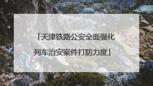 天津铁路公安全面强化列车治安案件打防力度