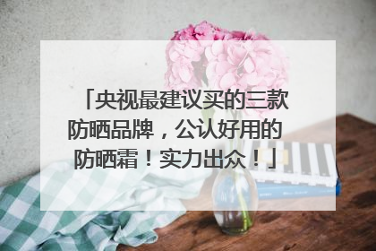 央视最建议买的三款防晒品牌，公认好用的防晒霜！实力出众！