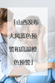 山西发布大风蓝色预警和高温橙色预警