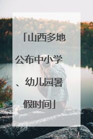 山西多地公布中小学、幼儿园暑假时间