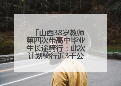 山西38岁教师第四次带高中毕业生长途骑行：此次计划骑行近3千公里，途经5省