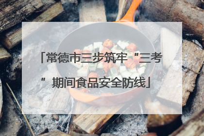 常德市三步筑牢“三考”期间食品安全防线