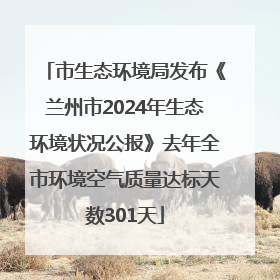 市生态环境局发布《兰州市2024年生态环境状况公报》去年全市环境空气质量达标天数301天