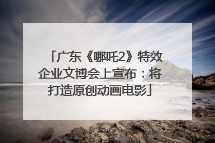 广东《哪吒2》特效企业文博会上宣布：将打造原创动画电影