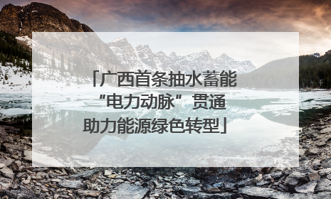 广西首条抽水蓄能“电力动脉”贯通 助力能源绿色转型