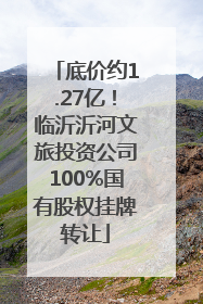底价约1.27亿！临沂沂河文旅投资公司100%国有股权挂牌转让