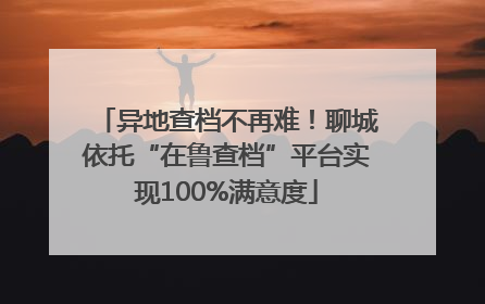 异地查档不再难！聊城依托“在鲁查档”平台实现100%满意度
