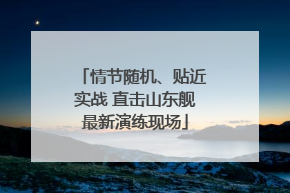情节随机、贴近实战 直击山东舰最新演练现场