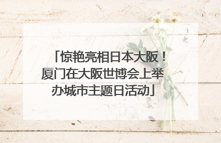 惊艳亮相日本大阪！厦门在大阪世博会上举办城市主题日活动