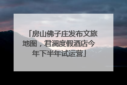 房山佛子庄发布文旅地图，君澜度假酒店今年下半年试运营