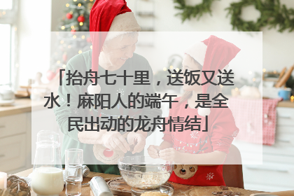抬舟七十里，送饭又送水！麻阳人的端午，是全民出动的龙舟情结