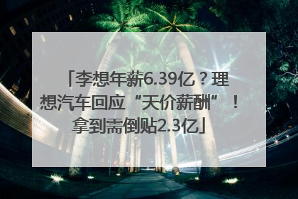 李想年薪6.39亿？理想汽车回应“天价薪酬”！拿到需倒贴2.3亿