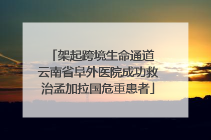 架起跨境生命通道 云南省阜外医院成功救治孟加拉国危重患者