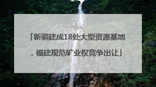 新疆建成18处大型资源基地，福建规范矿业权竞争出让