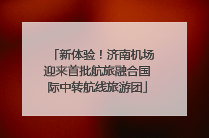 新体验！济南机场迎来首批航旅融合国际中转航线旅游团