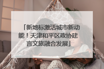 新地标激活城市新动能！天津和平区政协建言文旅融合发展