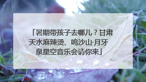 暑期带孩子去哪儿？甘肃天水麻辣烫、鸣沙山·月牙泉星空音乐会请你来