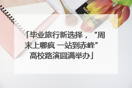 毕业旅行新选择，“周末上哪疯 一站到赤峰”高校路演圆满举办