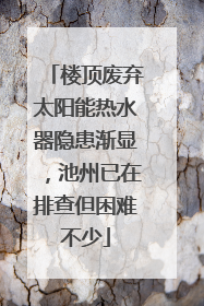 楼顶废弃太阳能热水器隐患渐显，池州已在排查但困难不少