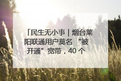 民生无小事｜烟台莱阳联通用户莫名 “被开通”宽带，40 个月扣费无人知