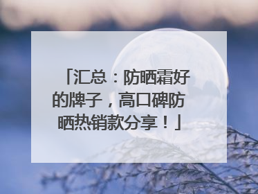 汇总：防晒霜好的牌子，高口碑防晒热销款分享！
