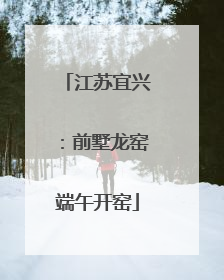 江苏宜兴：前墅龙窑端午开窑
