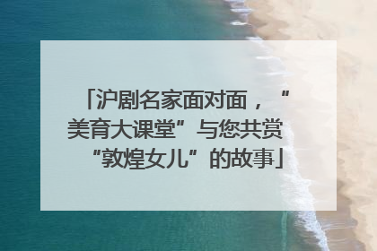 沪剧名家面对面，“美育大课堂”与您共赏“敦煌女儿”的故事