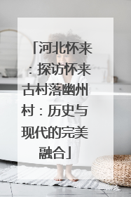 河北怀来：探访怀来古村落幽州村：历史与现代的完美融合