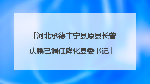 河北承德丰宁县原县长曾庆鹏已调任隆化县委书记