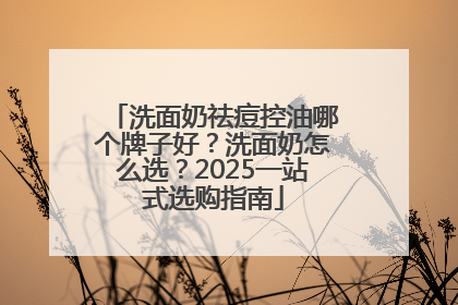 洗面奶祛痘控油哪个牌子好？洗面奶怎么选？2025一站式选购指南
