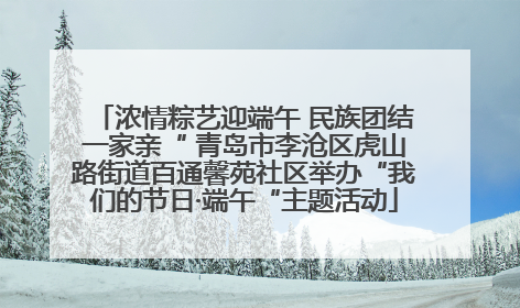 浓情粽艺迎端午 民族团结一家亲“ 青岛市李沧区虎山路街道百通馨苑社区举办“我们的节日·端午“主题活动
