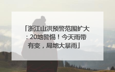浙江山洪预警范围扩大：20地警惕！今天雨带有变，局地大暴雨