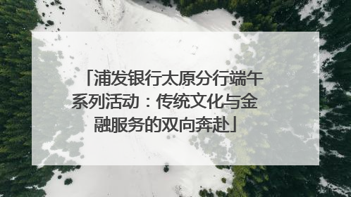 浦发银行太原分行端午系列活动：传统文化与金融服务的双向奔赴
