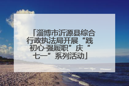 淄博市沂源县综合行政执法局开展“践初心·强履职”庆“七一”系列活动