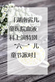 湖南省儿童医院血液科上演特别“六一”儿童节派对