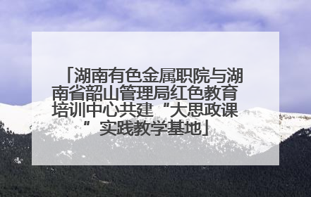 湖南有色金属职院与湖南省韶山管理局红色教育培训中心共建“大思政课”实践教学基地