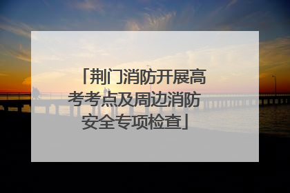 荆门消防开展高考考点及周边消防安全专项检查