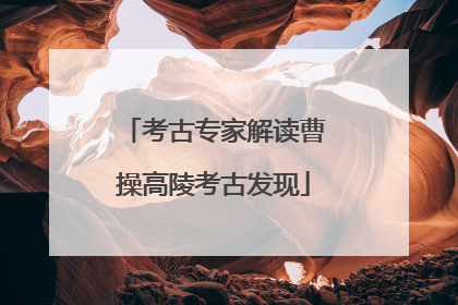 考古专家解读曹操高陵考古发现