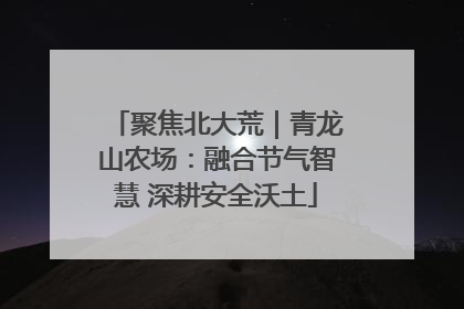 聚焦北大荒｜青龙山农场：融合节气智慧 深耕安全沃土