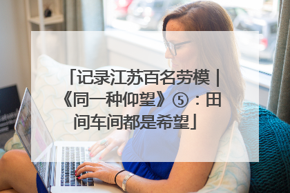 记录江苏百名劳模｜《同一种仰望》⑤：田间车间都是希望