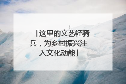 这里的文艺轻骑兵，为乡村振兴注入文化动能
