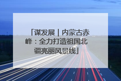 谋发展｜内蒙古赤峰：全力打造祖国北疆亮丽风景线