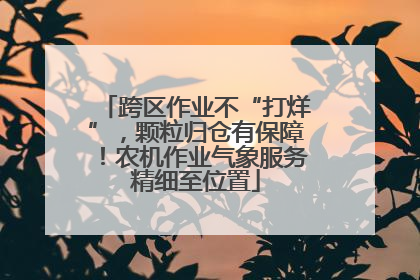 跨区作业不“打烊”，颗粒归仓有保障！农机作业气象服务精细至位置