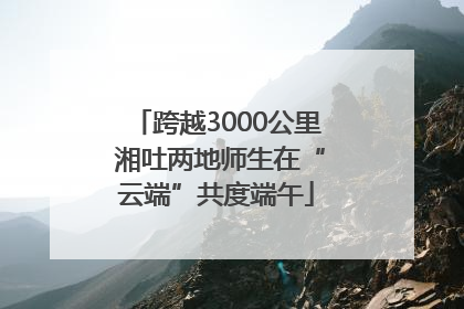 跨越3000公里 湘吐两地师生在“云端”共度端午