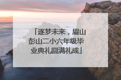 逐梦未来，眉山彭山二小六年级毕业典礼圆满礼成