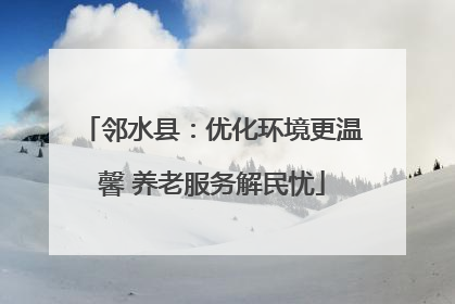 邻水县：优化环境更温馨 养老服务解民忧