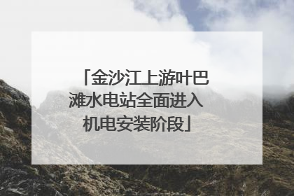 金沙江上游叶巴滩水电站全面进入机电安装阶段