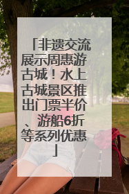 非遗交流展示周惠游古城！水上古城景区推出门票半价、游船6折等系列优惠