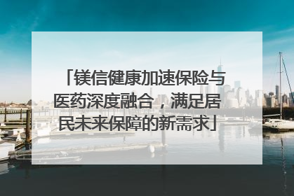 镁信健康加速保险与医药深度融合，满足居民未来保障的新需求