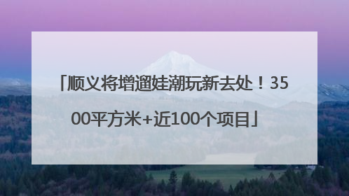 顺义将增遛娃潮玩新去处！3500平方米+近100个项目